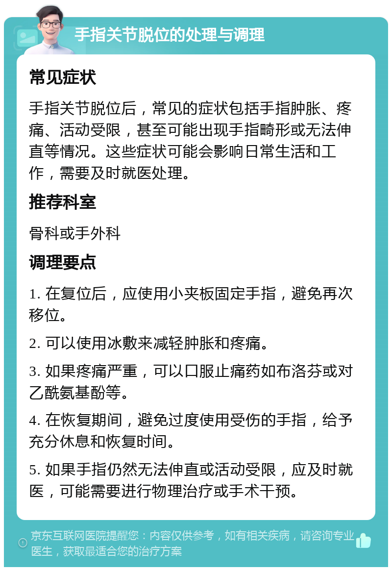 手指关节脱位的处理与调理 常见症状 手指关节脱位后，常见的症状包括手指肿胀、疼痛、活动受限，甚至可能出现手指畸形或无法伸直等情况。这些症状可能会影响日常生活和工作，需要及时就医处理。 推荐科室 骨科或手外科 调理要点 1. 在复位后，应使用小夹板固定手指，避免再次移位。 2. 可以使用冰敷来减轻肿胀和疼痛。 3. 如果疼痛严重，可以口服止痛药如布洛芬或对乙酰氨基酚等。 4. 在恢复期间，避免过度使用受伤的手指，给予充分休息和恢复时间。 5. 如果手指仍然无法伸直或活动受限，应及时就医，可能需要进行物理治疗或手术干预。