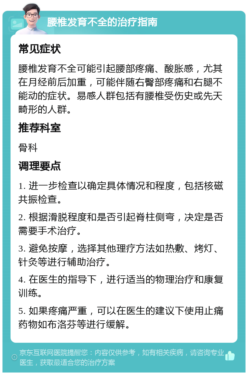 腰椎发育不全的治疗指南 常见症状 腰椎发育不全可能引起腰部疼痛、酸胀感，尤其在月经前后加重，可能伴随右臀部疼痛和右腿不能动的症状。易感人群包括有腰椎受伤史或先天畸形的人群。 推荐科室 骨科 调理要点 1. 进一步检查以确定具体情况和程度，包括核磁共振检查。 2. 根据滑脱程度和是否引起脊柱侧弯，决定是否需要手术治疗。 3. 避免按摩，选择其他理疗方法如热敷、烤灯、针灸等进行辅助治疗。 4. 在医生的指导下，进行适当的物理治疗和康复训练。 5. 如果疼痛严重，可以在医生的建议下使用止痛药物如布洛芬等进行缓解。