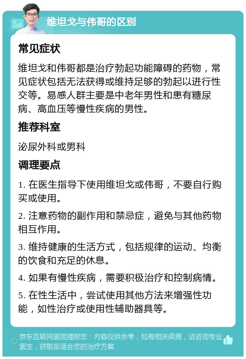 维坦戈与伟哥的区别 常见症状 维坦戈和伟哥都是治疗勃起功能障碍的药物，常见症状包括无法获得或维持足够的勃起以进行性交等。易感人群主要是中老年男性和患有糖尿病、高血压等慢性疾病的男性。 推荐科室 泌尿外科或男科 调理要点 1. 在医生指导下使用维坦戈或伟哥，不要自行购买或使用。 2. 注意药物的副作用和禁忌症，避免与其他药物相互作用。 3. 维持健康的生活方式，包括规律的运动、均衡的饮食和充足的休息。 4. 如果有慢性疾病，需要积极治疗和控制病情。 5. 在性生活中，尝试使用其他方法来增强性功能，如性治疗或使用性辅助器具等。