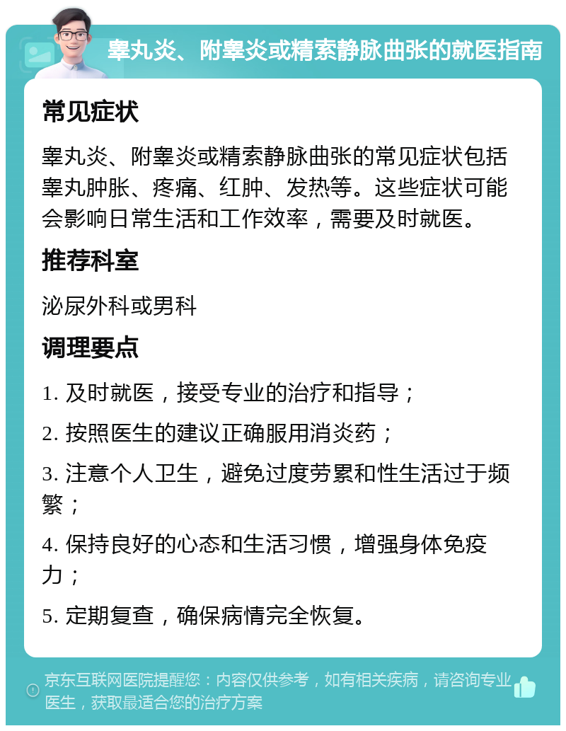 睾丸炎、附睾炎或精索静脉曲张的就医指南 常见症状 睾丸炎、附睾炎或精索静脉曲张的常见症状包括睾丸肿胀、疼痛、红肿、发热等。这些症状可能会影响日常生活和工作效率，需要及时就医。 推荐科室 泌尿外科或男科 调理要点 1. 及时就医，接受专业的治疗和指导； 2. 按照医生的建议正确服用消炎药； 3. 注意个人卫生，避免过度劳累和性生活过于频繁； 4. 保持良好的心态和生活习惯，增强身体免疫力； 5. 定期复查，确保病情完全恢复。