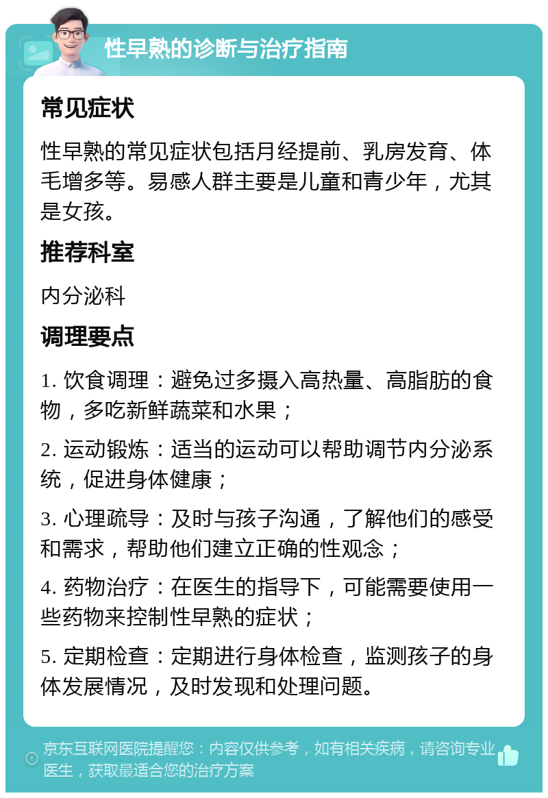 性早熟的诊断与治疗指南 常见症状 性早熟的常见症状包括月经提前、乳房发育、体毛增多等。易感人群主要是儿童和青少年，尤其是女孩。 推荐科室 内分泌科 调理要点 1. 饮食调理：避免过多摄入高热量、高脂肪的食物，多吃新鲜蔬菜和水果； 2. 运动锻炼：适当的运动可以帮助调节内分泌系统，促进身体健康； 3. 心理疏导：及时与孩子沟通，了解他们的感受和需求，帮助他们建立正确的性观念； 4. 药物治疗：在医生的指导下，可能需要使用一些药物来控制性早熟的症状； 5. 定期检查：定期进行身体检查，监测孩子的身体发展情况，及时发现和处理问题。