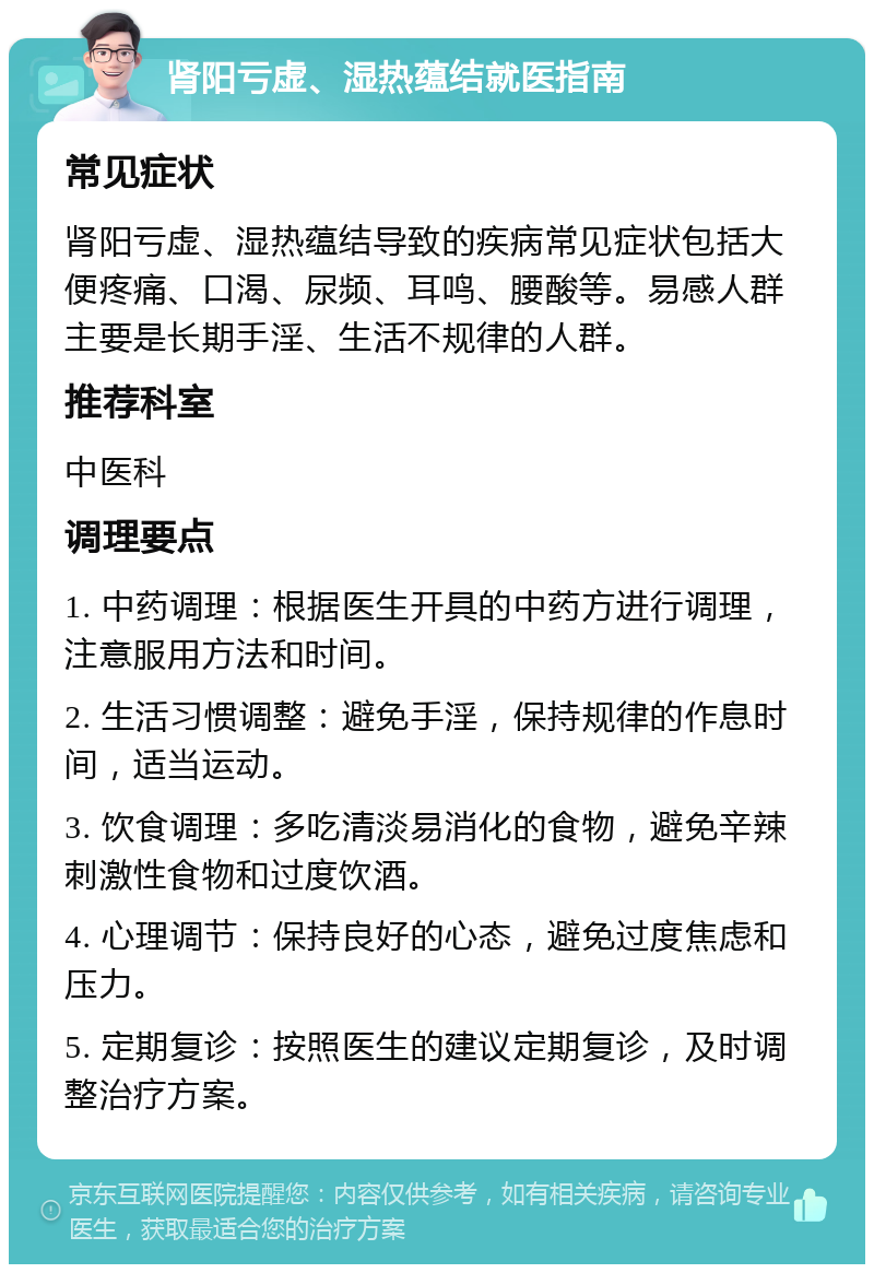 肾阳亏虚、湿热蕴结就医指南 常见症状 肾阳亏虚、湿热蕴结导致的疾病常见症状包括大便疼痛、口渴、尿频、耳鸣、腰酸等。易感人群主要是长期手淫、生活不规律的人群。 推荐科室 中医科 调理要点 1. 中药调理：根据医生开具的中药方进行调理，注意服用方法和时间。 2. 生活习惯调整：避免手淫，保持规律的作息时间，适当运动。 3. 饮食调理：多吃清淡易消化的食物，避免辛辣刺激性食物和过度饮酒。 4. 心理调节：保持良好的心态，避免过度焦虑和压力。 5. 定期复诊：按照医生的建议定期复诊，及时调整治疗方案。