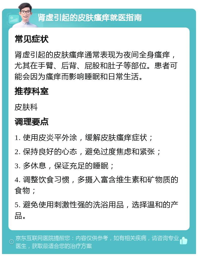 肾虚引起的皮肤瘙痒就医指南 常见症状 肾虚引起的皮肤瘙痒通常表现为夜间全身瘙痒，尤其在手臂、后背、屁股和肚子等部位。患者可能会因为瘙痒而影响睡眠和日常生活。 推荐科室 皮肤科 调理要点 1. 使用皮炎平外涂，缓解皮肤瘙痒症状； 2. 保持良好的心态，避免过度焦虑和紧张； 3. 多休息，保证充足的睡眠； 4. 调整饮食习惯，多摄入富含维生素和矿物质的食物； 5. 避免使用刺激性强的洗浴用品，选择温和的产品。