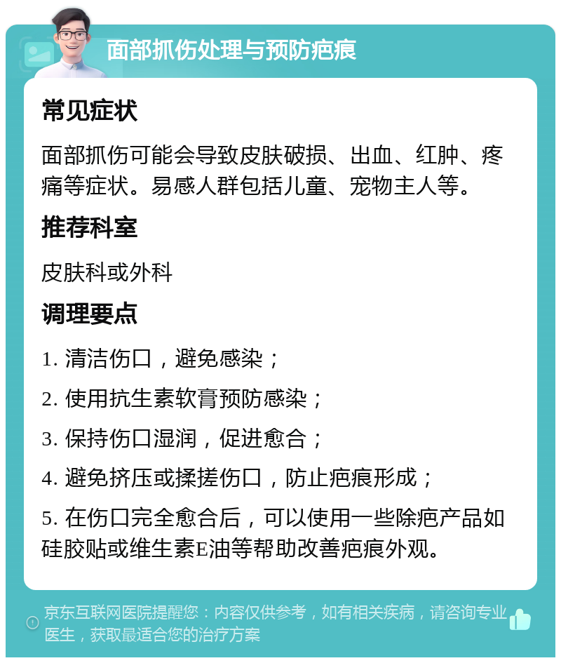 面部抓伤处理与预防疤痕 常见症状 面部抓伤可能会导致皮肤破损、出血、红肿、疼痛等症状。易感人群包括儿童、宠物主人等。 推荐科室 皮肤科或外科 调理要点 1. 清洁伤口，避免感染； 2. 使用抗生素软膏预防感染； 3. 保持伤口湿润，促进愈合； 4. 避免挤压或揉搓伤口，防止疤痕形成； 5. 在伤口完全愈合后，可以使用一些除疤产品如硅胶贴或维生素E油等帮助改善疤痕外观。