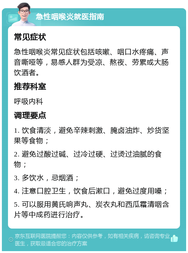 急性咽喉炎就医指南 常见症状 急性咽喉炎常见症状包括咳嗽、咽口水疼痛、声音嘶哑等，易感人群为受凉、熬夜、劳累或大肠饮酒者。 推荐科室 呼吸内科 调理要点 1. 饮食清淡，避免辛辣刺激、腌卤油炸、炒货坚果等食物； 2. 避免过酸过碱、过冷过硬、过烫过油腻的食物； 3. 多饮水，忌烟酒； 4. 注意口腔卫生，饮食后漱口，避免过度用嗓； 5. 可以服用黄氏响声丸、炭衣丸和西瓜霜清咽含片等中成药进行治疗。