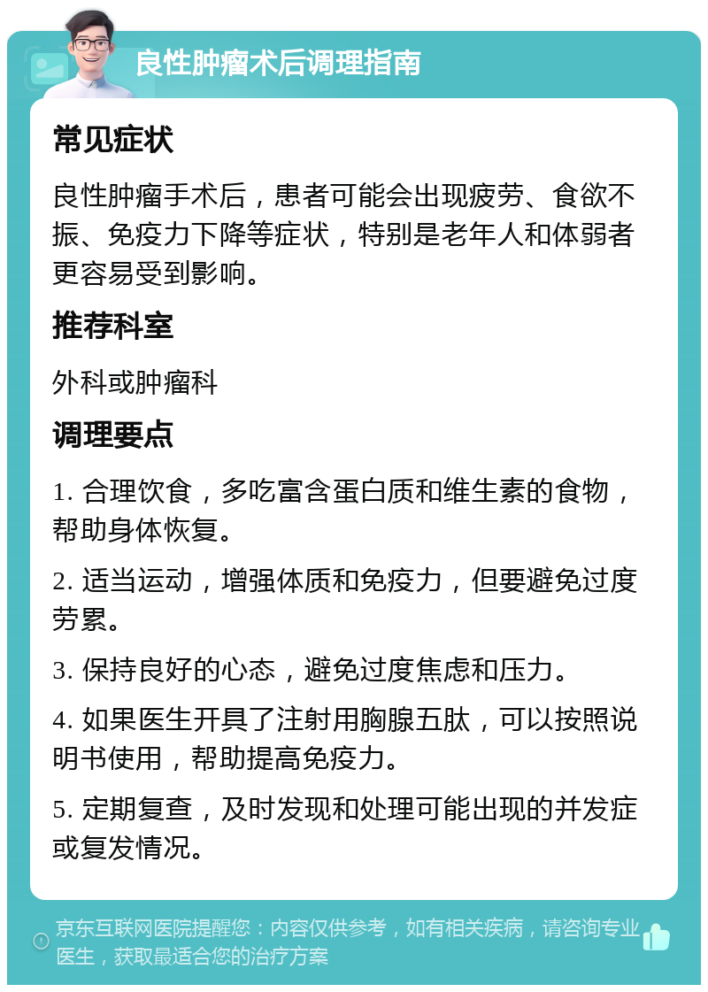 良性肿瘤术后调理指南 常见症状 良性肿瘤手术后，患者可能会出现疲劳、食欲不振、免疫力下降等症状，特别是老年人和体弱者更容易受到影响。 推荐科室 外科或肿瘤科 调理要点 1. 合理饮食，多吃富含蛋白质和维生素的食物，帮助身体恢复。 2. 适当运动，增强体质和免疫力，但要避免过度劳累。 3. 保持良好的心态，避免过度焦虑和压力。 4. 如果医生开具了注射用胸腺五肽，可以按照说明书使用，帮助提高免疫力。 5. 定期复查，及时发现和处理可能出现的并发症或复发情况。