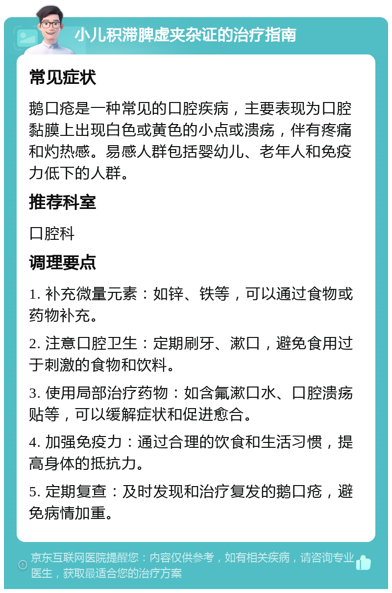 小儿积滞脾虚夹杂证的治疗指南 常见症状 鹅口疮是一种常见的口腔疾病，主要表现为口腔黏膜上出现白色或黄色的小点或溃疡，伴有疼痛和灼热感。易感人群包括婴幼儿、老年人和免疫力低下的人群。 推荐科室 口腔科 调理要点 1. 补充微量元素：如锌、铁等，可以通过食物或药物补充。 2. 注意口腔卫生：定期刷牙、漱口，避免食用过于刺激的食物和饮料。 3. 使用局部治疗药物：如含氟漱口水、口腔溃疡贴等，可以缓解症状和促进愈合。 4. 加强免疫力：通过合理的饮食和生活习惯，提高身体的抵抗力。 5. 定期复查：及时发现和治疗复发的鹅口疮，避免病情加重。