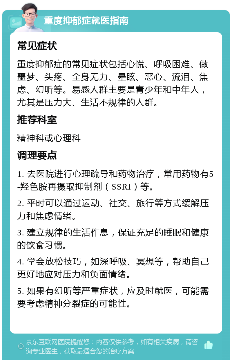 重度抑郁症就医指南 常见症状 重度抑郁症的常见症状包括心慌、呼吸困难、做噩梦、头疼、全身无力、晕眩、恶心、流泪、焦虑、幻听等。易感人群主要是青少年和中年人，尤其是压力大、生活不规律的人群。 推荐科室 精神科或心理科 调理要点 1. 去医院进行心理疏导和药物治疗，常用药物有5-羟色胺再摄取抑制剂（SSRI）等。 2. 平时可以通过运动、社交、旅行等方式缓解压力和焦虑情绪。 3. 建立规律的生活作息，保证充足的睡眠和健康的饮食习惯。 4. 学会放松技巧，如深呼吸、冥想等，帮助自己更好地应对压力和负面情绪。 5. 如果有幻听等严重症状，应及时就医，可能需要考虑精神分裂症的可能性。