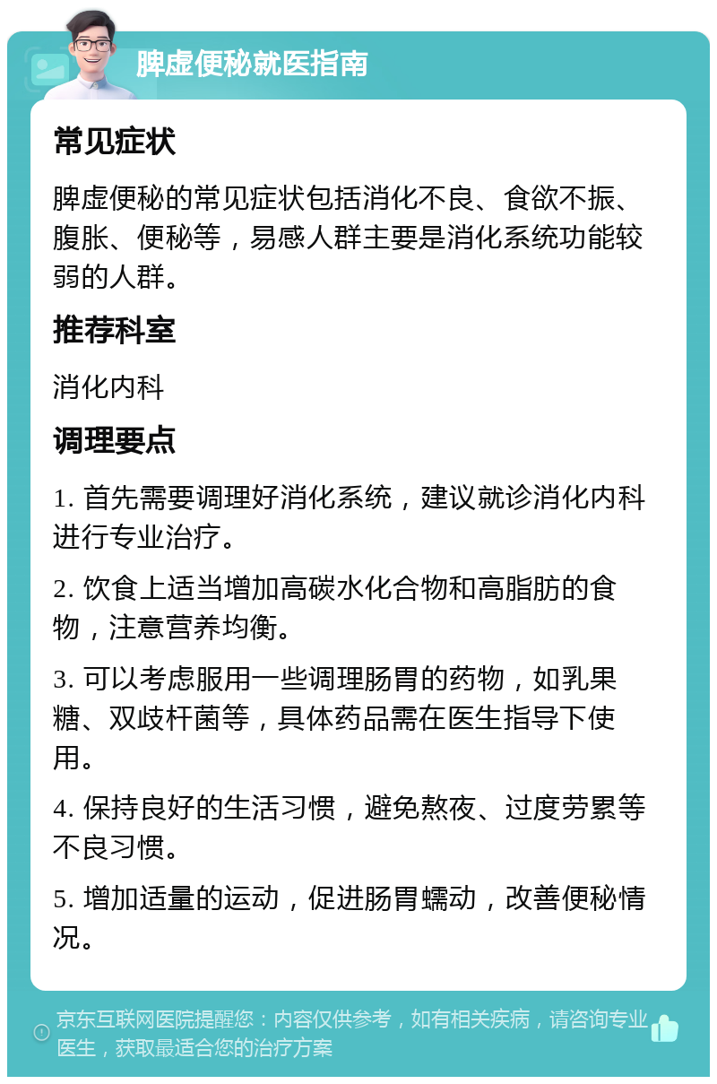 脾虚便秘就医指南 常见症状 脾虚便秘的常见症状包括消化不良、食欲不振、腹胀、便秘等，易感人群主要是消化系统功能较弱的人群。 推荐科室 消化内科 调理要点 1. 首先需要调理好消化系统，建议就诊消化内科进行专业治疗。 2. 饮食上适当增加高碳水化合物和高脂肪的食物，注意营养均衡。 3. 可以考虑服用一些调理肠胃的药物，如乳果糖、双歧杆菌等，具体药品需在医生指导下使用。 4. 保持良好的生活习惯，避免熬夜、过度劳累等不良习惯。 5. 增加适量的运动，促进肠胃蠕动，改善便秘情况。