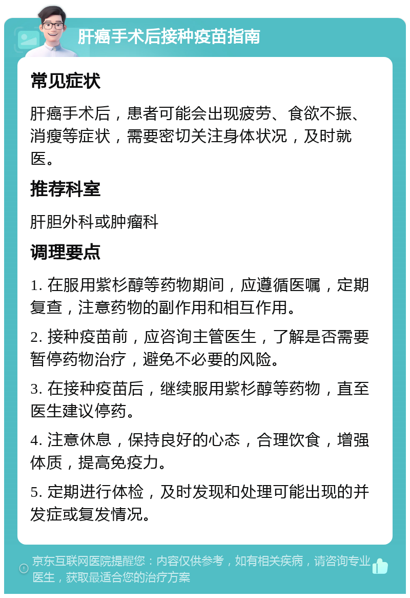 肝癌手术后接种疫苗指南 常见症状 肝癌手术后，患者可能会出现疲劳、食欲不振、消瘦等症状，需要密切关注身体状况，及时就医。 推荐科室 肝胆外科或肿瘤科 调理要点 1. 在服用紫杉醇等药物期间，应遵循医嘱，定期复查，注意药物的副作用和相互作用。 2. 接种疫苗前，应咨询主管医生，了解是否需要暂停药物治疗，避免不必要的风险。 3. 在接种疫苗后，继续服用紫杉醇等药物，直至医生建议停药。 4. 注意休息，保持良好的心态，合理饮食，增强体质，提高免疫力。 5. 定期进行体检，及时发现和处理可能出现的并发症或复发情况。