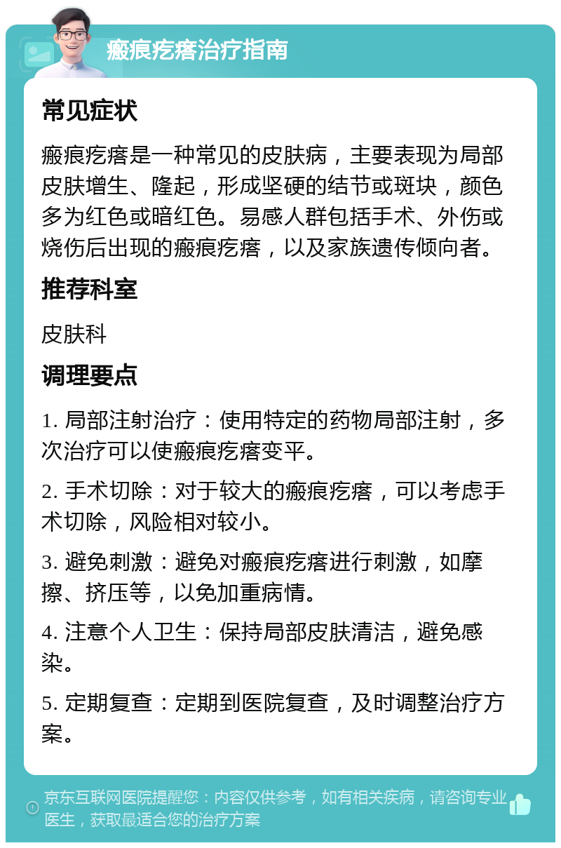 瘢痕疙瘩治疗指南 常见症状 瘢痕疙瘩是一种常见的皮肤病，主要表现为局部皮肤增生、隆起，形成坚硬的结节或斑块，颜色多为红色或暗红色。易感人群包括手术、外伤或烧伤后出现的瘢痕疙瘩，以及家族遗传倾向者。 推荐科室 皮肤科 调理要点 1. 局部注射治疗：使用特定的药物局部注射，多次治疗可以使瘢痕疙瘩变平。 2. 手术切除：对于较大的瘢痕疙瘩，可以考虑手术切除，风险相对较小。 3. 避免刺激：避免对瘢痕疙瘩进行刺激，如摩擦、挤压等，以免加重病情。 4. 注意个人卫生：保持局部皮肤清洁，避免感染。 5. 定期复查：定期到医院复查，及时调整治疗方案。