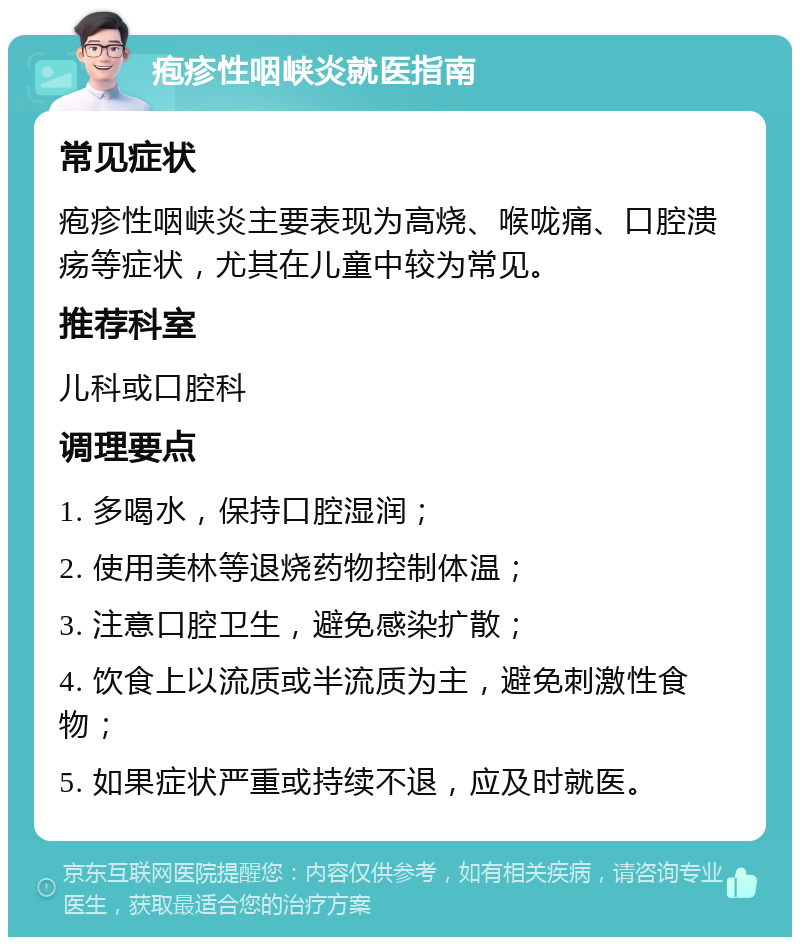 疱疹性咽峡炎就医指南 常见症状 疱疹性咽峡炎主要表现为高烧、喉咙痛、口腔溃疡等症状，尤其在儿童中较为常见。 推荐科室 儿科或口腔科 调理要点 1. 多喝水，保持口腔湿润； 2. 使用美林等退烧药物控制体温； 3. 注意口腔卫生，避免感染扩散； 4. 饮食上以流质或半流质为主，避免刺激性食物； 5. 如果症状严重或持续不退，应及时就医。