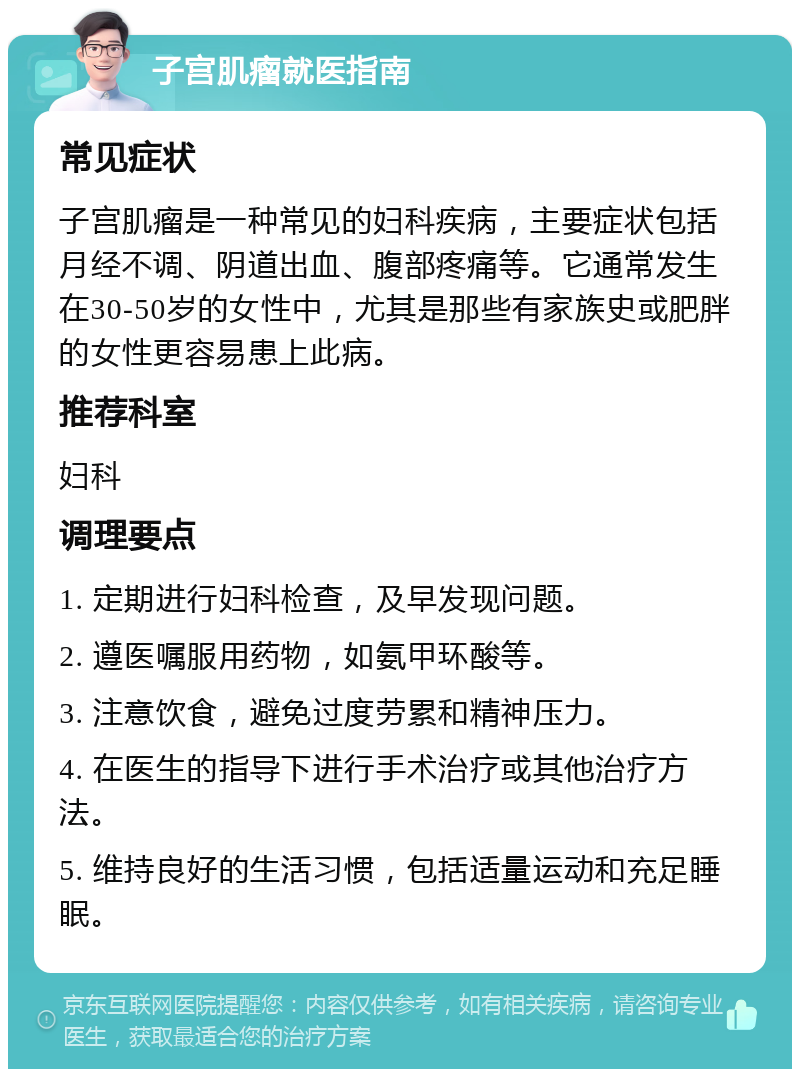 子宫肌瘤就医指南 常见症状 子宫肌瘤是一种常见的妇科疾病，主要症状包括月经不调、阴道出血、腹部疼痛等。它通常发生在30-50岁的女性中，尤其是那些有家族史或肥胖的女性更容易患上此病。 推荐科室 妇科 调理要点 1. 定期进行妇科检查，及早发现问题。 2. 遵医嘱服用药物，如氨甲环酸等。 3. 注意饮食，避免过度劳累和精神压力。 4. 在医生的指导下进行手术治疗或其他治疗方法。 5. 维持良好的生活习惯，包括适量运动和充足睡眠。