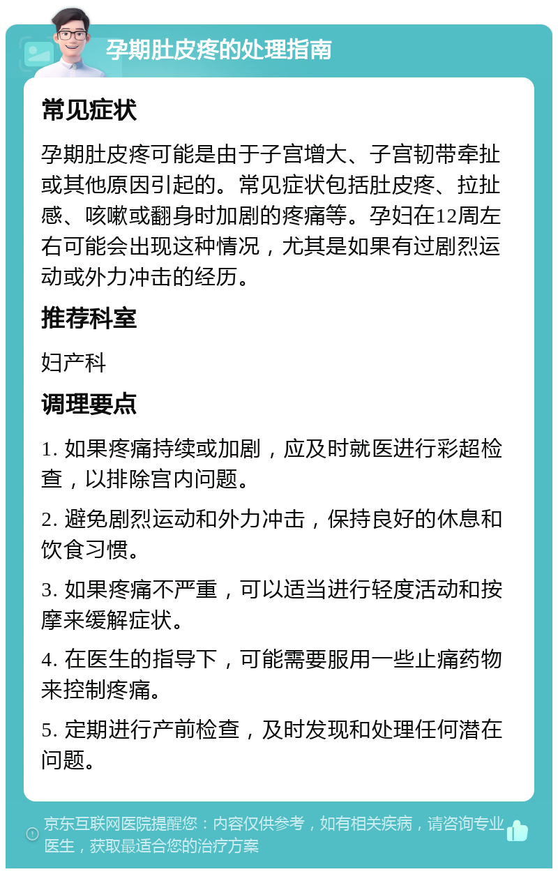 孕期肚皮疼的处理指南 常见症状 孕期肚皮疼可能是由于子宫增大、子宫韧带牵扯或其他原因引起的。常见症状包括肚皮疼、拉扯感、咳嗽或翻身时加剧的疼痛等。孕妇在12周左右可能会出现这种情况，尤其是如果有过剧烈运动或外力冲击的经历。 推荐科室 妇产科 调理要点 1. 如果疼痛持续或加剧，应及时就医进行彩超检查，以排除宫内问题。 2. 避免剧烈运动和外力冲击，保持良好的休息和饮食习惯。 3. 如果疼痛不严重，可以适当进行轻度活动和按摩来缓解症状。 4. 在医生的指导下，可能需要服用一些止痛药物来控制疼痛。 5. 定期进行产前检查，及时发现和处理任何潜在问题。