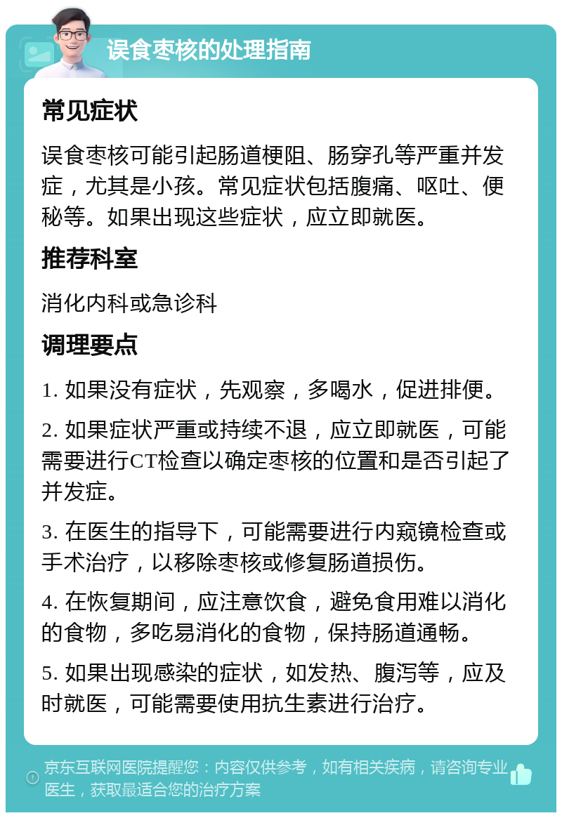 误食枣核的处理指南 常见症状 误食枣核可能引起肠道梗阻、肠穿孔等严重并发症，尤其是小孩。常见症状包括腹痛、呕吐、便秘等。如果出现这些症状，应立即就医。 推荐科室 消化内科或急诊科 调理要点 1. 如果没有症状，先观察，多喝水，促进排便。 2. 如果症状严重或持续不退，应立即就医，可能需要进行CT检查以确定枣核的位置和是否引起了并发症。 3. 在医生的指导下，可能需要进行内窥镜检查或手术治疗，以移除枣核或修复肠道损伤。 4. 在恢复期间，应注意饮食，避免食用难以消化的食物，多吃易消化的食物，保持肠道通畅。 5. 如果出现感染的症状，如发热、腹泻等，应及时就医，可能需要使用抗生素进行治疗。