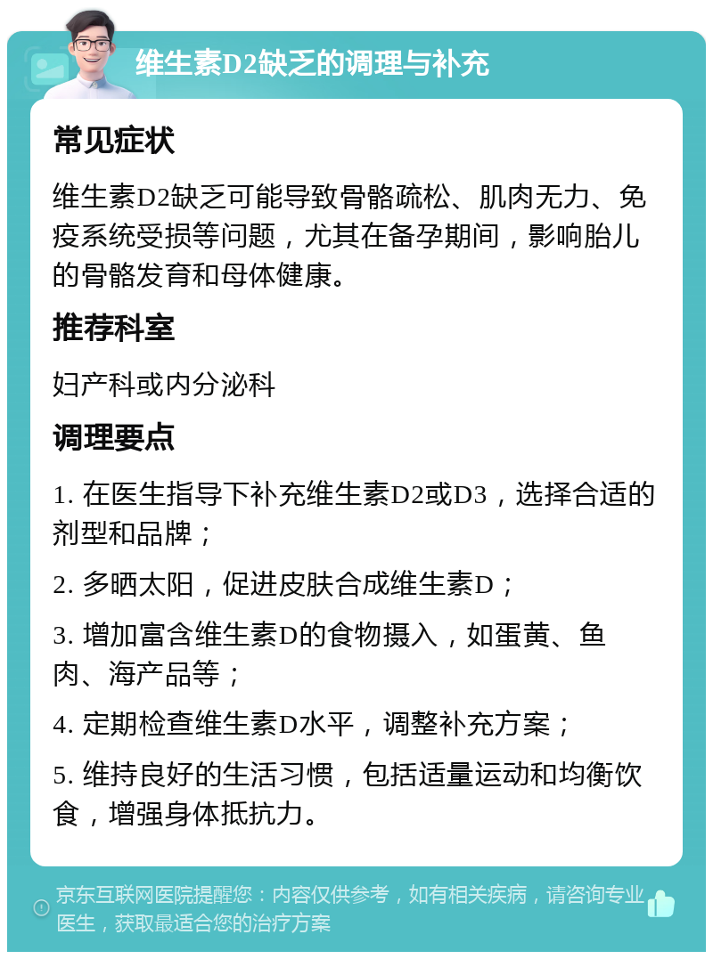 维生素D2缺乏的调理与补充 常见症状 维生素D2缺乏可能导致骨骼疏松、肌肉无力、免疫系统受损等问题，尤其在备孕期间，影响胎儿的骨骼发育和母体健康。 推荐科室 妇产科或内分泌科 调理要点 1. 在医生指导下补充维生素D2或D3，选择合适的剂型和品牌； 2. 多晒太阳，促进皮肤合成维生素D； 3. 增加富含维生素D的食物摄入，如蛋黄、鱼肉、海产品等； 4. 定期检查维生素D水平，调整补充方案； 5. 维持良好的生活习惯，包括适量运动和均衡饮食，增强身体抵抗力。