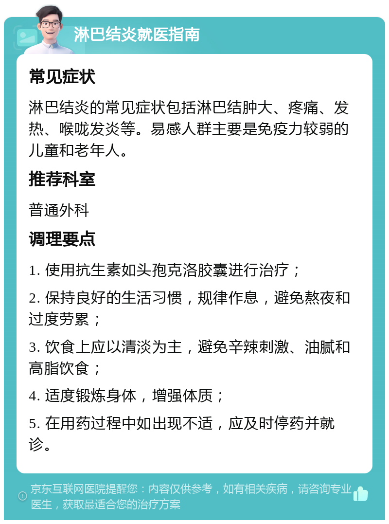 淋巴结炎就医指南 常见症状 淋巴结炎的常见症状包括淋巴结肿大、疼痛、发热、喉咙发炎等。易感人群主要是免疫力较弱的儿童和老年人。 推荐科室 普通外科 调理要点 1. 使用抗生素如头孢克洛胶囊进行治疗； 2. 保持良好的生活习惯，规律作息，避免熬夜和过度劳累； 3. 饮食上应以清淡为主，避免辛辣刺激、油腻和高脂饮食； 4. 适度锻炼身体，增强体质； 5. 在用药过程中如出现不适，应及时停药并就诊。