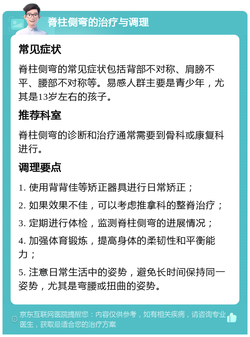 脊柱侧弯的治疗与调理 常见症状 脊柱侧弯的常见症状包括背部不对称、肩膀不平、腰部不对称等。易感人群主要是青少年，尤其是13岁左右的孩子。 推荐科室 脊柱侧弯的诊断和治疗通常需要到骨科或康复科进行。 调理要点 1. 使用背背佳等矫正器具进行日常矫正； 2. 如果效果不佳，可以考虑推拿科的整脊治疗； 3. 定期进行体检，监测脊柱侧弯的进展情况； 4. 加强体育锻炼，提高身体的柔韧性和平衡能力； 5. 注意日常生活中的姿势，避免长时间保持同一姿势，尤其是弯腰或扭曲的姿势。