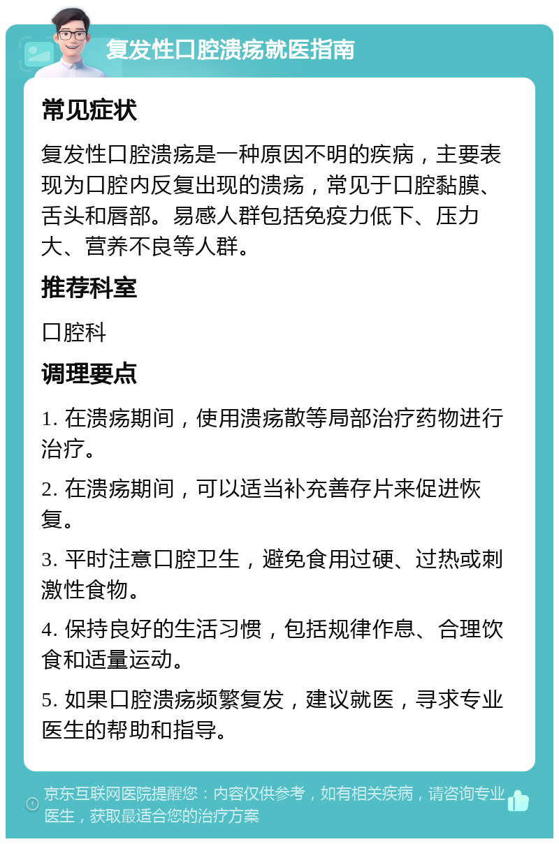 复发性口腔溃疡就医指南 常见症状 复发性口腔溃疡是一种原因不明的疾病，主要表现为口腔内反复出现的溃疡，常见于口腔黏膜、舌头和唇部。易感人群包括免疫力低下、压力大、营养不良等人群。 推荐科室 口腔科 调理要点 1. 在溃疡期间，使用溃疡散等局部治疗药物进行治疗。 2. 在溃疡期间，可以适当补充善存片来促进恢复。 3. 平时注意口腔卫生，避免食用过硬、过热或刺激性食物。 4. 保持良好的生活习惯，包括规律作息、合理饮食和适量运动。 5. 如果口腔溃疡频繁复发，建议就医，寻求专业医生的帮助和指导。