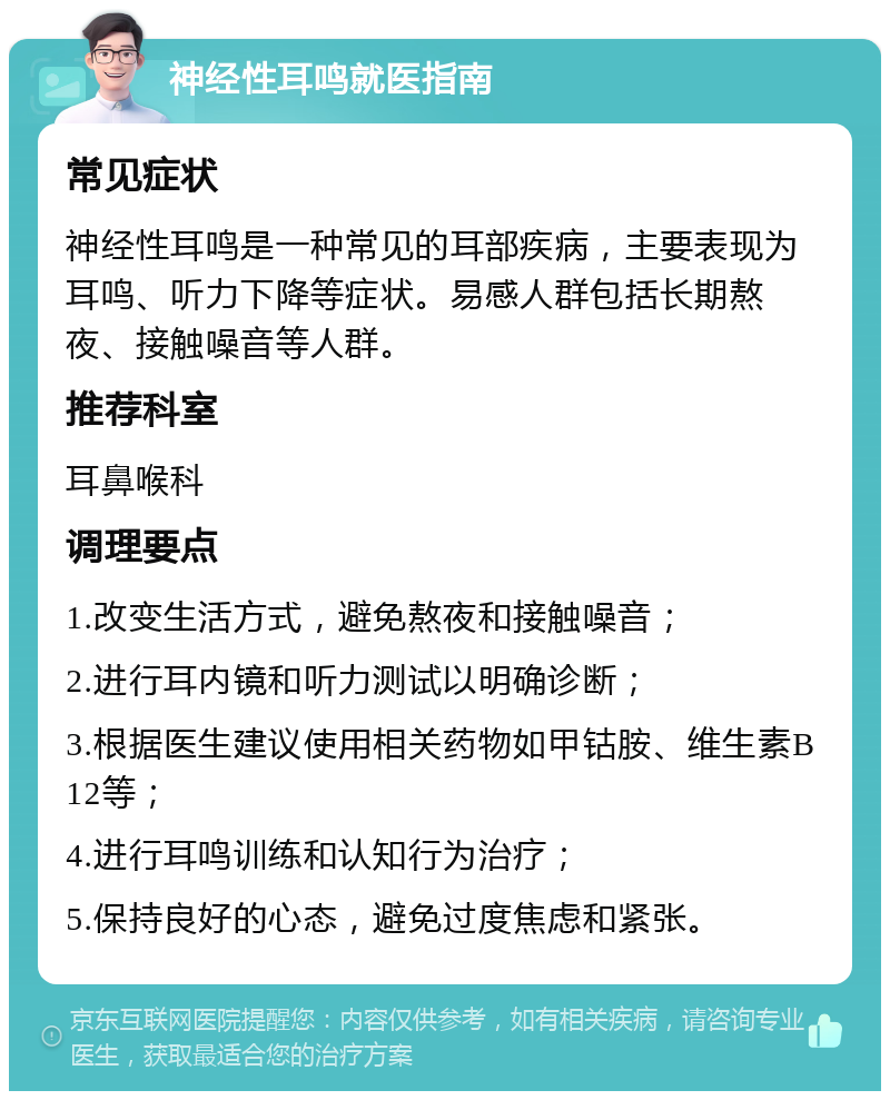 神经性耳鸣就医指南 常见症状 神经性耳鸣是一种常见的耳部疾病，主要表现为耳鸣、听力下降等症状。易感人群包括长期熬夜、接触噪音等人群。 推荐科室 耳鼻喉科 调理要点 1.改变生活方式，避免熬夜和接触噪音； 2.进行耳内镜和听力测试以明确诊断； 3.根据医生建议使用相关药物如甲钴胺、维生素B12等； 4.进行耳鸣训练和认知行为治疗； 5.保持良好的心态，避免过度焦虑和紧张。