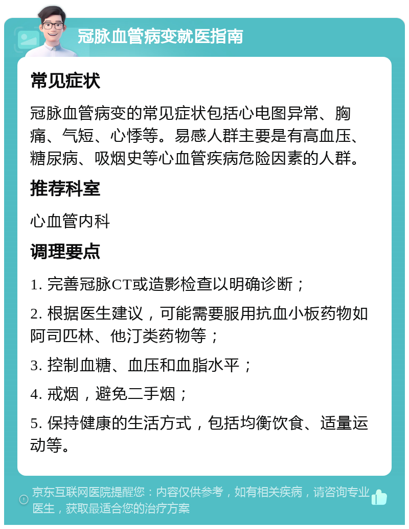 冠脉血管病变就医指南 常见症状 冠脉血管病变的常见症状包括心电图异常、胸痛、气短、心悸等。易感人群主要是有高血压、糖尿病、吸烟史等心血管疾病危险因素的人群。 推荐科室 心血管内科 调理要点 1. 完善冠脉CT或造影检查以明确诊断； 2. 根据医生建议，可能需要服用抗血小板药物如阿司匹林、他汀类药物等； 3. 控制血糖、血压和血脂水平； 4. 戒烟，避免二手烟； 5. 保持健康的生活方式，包括均衡饮食、适量运动等。