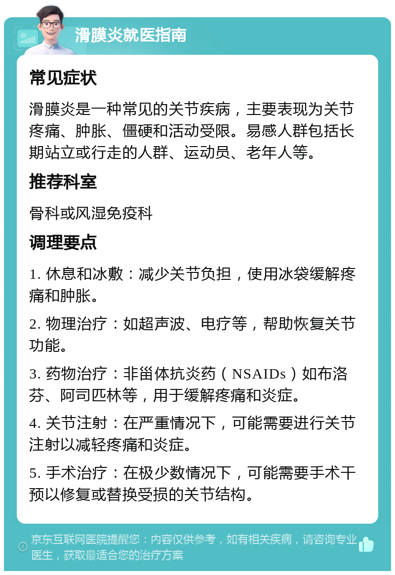 滑膜炎就医指南 常见症状 滑膜炎是一种常见的关节疾病，主要表现为关节疼痛、肿胀、僵硬和活动受限。易感人群包括长期站立或行走的人群、运动员、老年人等。 推荐科室 骨科或风湿免疫科 调理要点 1. 休息和冰敷：减少关节负担，使用冰袋缓解疼痛和肿胀。 2. 物理治疗：如超声波、电疗等，帮助恢复关节功能。 3. 药物治疗：非甾体抗炎药（NSAIDs）如布洛芬、阿司匹林等，用于缓解疼痛和炎症。 4. 关节注射：在严重情况下，可能需要进行关节注射以减轻疼痛和炎症。 5. 手术治疗：在极少数情况下，可能需要手术干预以修复或替换受损的关节结构。