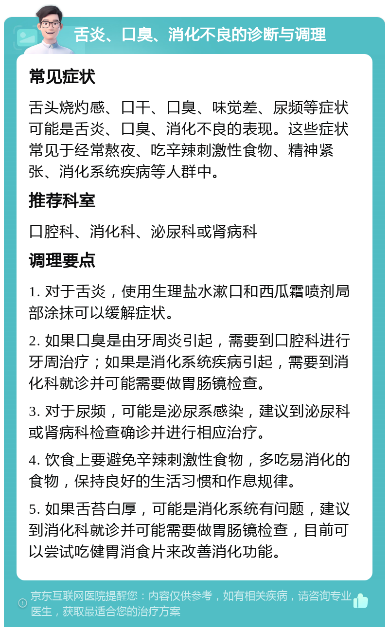 舌炎、口臭、消化不良的诊断与调理 常见症状 舌头烧灼感、口干、口臭、味觉差、尿频等症状可能是舌炎、口臭、消化不良的表现。这些症状常见于经常熬夜、吃辛辣刺激性食物、精神紧张、消化系统疾病等人群中。 推荐科室 口腔科、消化科、泌尿科或肾病科 调理要点 1. 对于舌炎，使用生理盐水漱口和西瓜霜喷剂局部涂抹可以缓解症状。 2. 如果口臭是由牙周炎引起，需要到口腔科进行牙周治疗；如果是消化系统疾病引起，需要到消化科就诊并可能需要做胃肠镜检查。 3. 对于尿频，可能是泌尿系感染，建议到泌尿科或肾病科检查确诊并进行相应治疗。 4. 饮食上要避免辛辣刺激性食物，多吃易消化的食物，保持良好的生活习惯和作息规律。 5. 如果舌苔白厚，可能是消化系统有问题，建议到消化科就诊并可能需要做胃肠镜检查，目前可以尝试吃健胃消食片来改善消化功能。