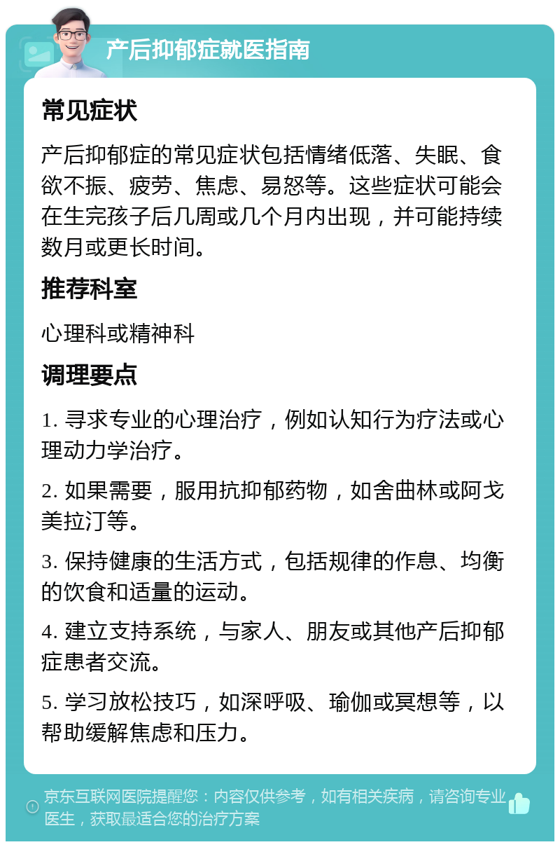 产后抑郁症就医指南 常见症状 产后抑郁症的常见症状包括情绪低落、失眠、食欲不振、疲劳、焦虑、易怒等。这些症状可能会在生完孩子后几周或几个月内出现，并可能持续数月或更长时间。 推荐科室 心理科或精神科 调理要点 1. 寻求专业的心理治疗，例如认知行为疗法或心理动力学治疗。 2. 如果需要，服用抗抑郁药物，如舍曲林或阿戈美拉汀等。 3. 保持健康的生活方式，包括规律的作息、均衡的饮食和适量的运动。 4. 建立支持系统，与家人、朋友或其他产后抑郁症患者交流。 5. 学习放松技巧，如深呼吸、瑜伽或冥想等，以帮助缓解焦虑和压力。