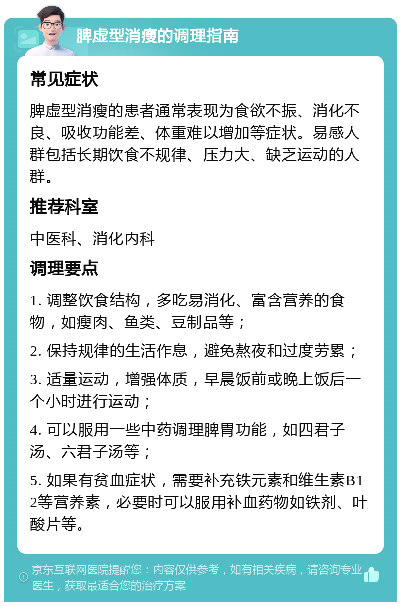 脾虚型消瘦的调理指南 常见症状 脾虚型消瘦的患者通常表现为食欲不振、消化不良、吸收功能差、体重难以增加等症状。易感人群包括长期饮食不规律、压力大、缺乏运动的人群。 推荐科室 中医科、消化内科 调理要点 1. 调整饮食结构，多吃易消化、富含营养的食物，如瘦肉、鱼类、豆制品等； 2. 保持规律的生活作息，避免熬夜和过度劳累； 3. 适量运动，增强体质，早晨饭前或晚上饭后一个小时进行运动； 4. 可以服用一些中药调理脾胃功能，如四君子汤、六君子汤等； 5. 如果有贫血症状，需要补充铁元素和维生素B12等营养素，必要时可以服用补血药物如铁剂、叶酸片等。