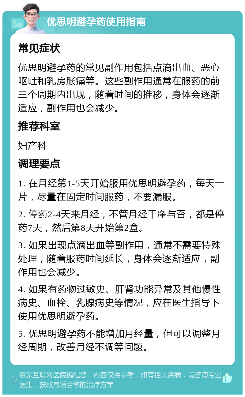 优思明避孕药使用指南 常见症状 优思明避孕药的常见副作用包括点滴出血、恶心呕吐和乳房胀痛等。这些副作用通常在服药的前三个周期内出现，随着时间的推移，身体会逐渐适应，副作用也会减少。 推荐科室 妇产科 调理要点 1. 在月经第1-5天开始服用优思明避孕药，每天一片，尽量在固定时间服药，不要漏服。 2. 停药2-4天来月经，不管月经干净与否，都是停药7天，然后第8天开始第2盒。 3. 如果出现点滴出血等副作用，通常不需要特殊处理，随着服药时间延长，身体会逐渐适应，副作用也会减少。 4. 如果有药物过敏史、肝肾功能异常及其他慢性病史、血栓、乳腺病史等情况，应在医生指导下使用优思明避孕药。 5. 优思明避孕药不能增加月经量，但可以调整月经周期，改善月经不调等问题。