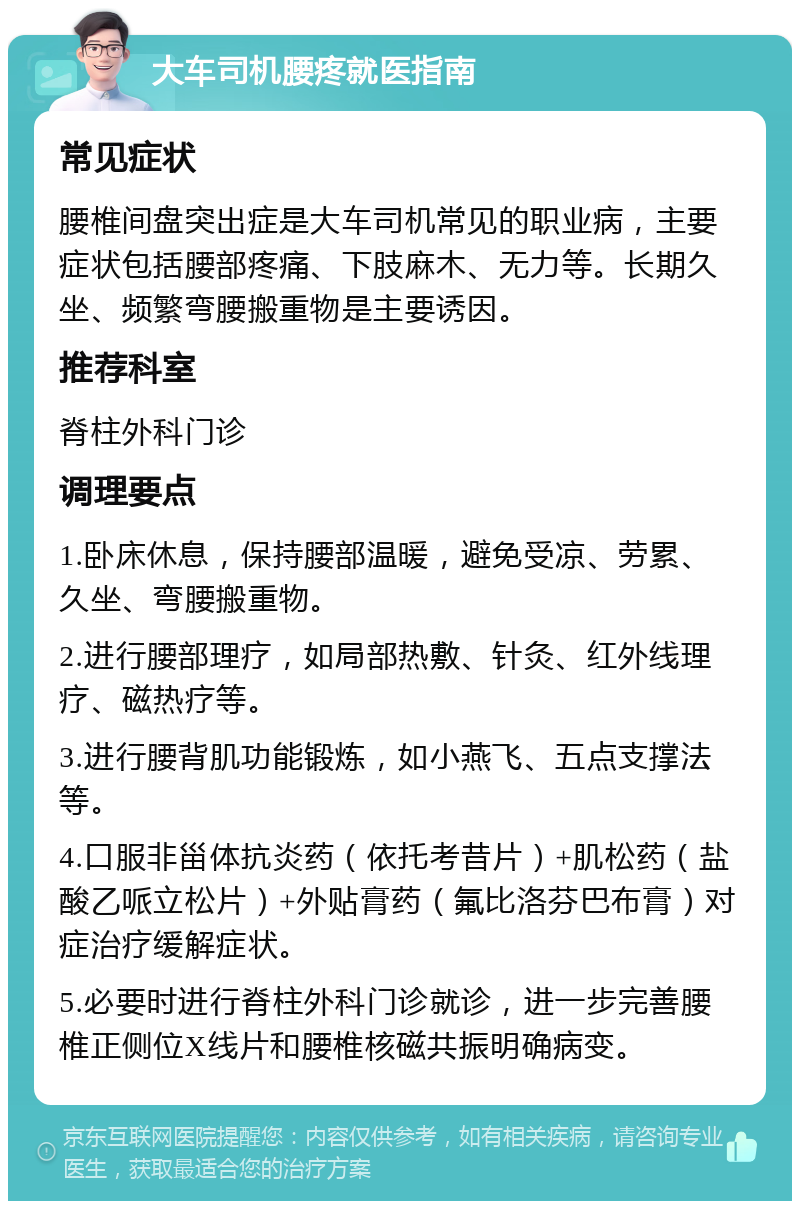 大车司机腰疼就医指南 常见症状 腰椎间盘突出症是大车司机常见的职业病，主要症状包括腰部疼痛、下肢麻木、无力等。长期久坐、频繁弯腰搬重物是主要诱因。 推荐科室 脊柱外科门诊 调理要点 1.卧床休息，保持腰部温暖，避免受凉、劳累、久坐、弯腰搬重物。 2.进行腰部理疗，如局部热敷、针灸、红外线理疗、磁热疗等。 3.进行腰背肌功能锻炼，如小燕飞、五点支撑法等。 4.口服非甾体抗炎药（依托考昔片）+肌松药（盐酸乙哌立松片）+外贴膏药（氟比洛芬巴布膏）对症治疗缓解症状。 5.必要时进行脊柱外科门诊就诊，进一步完善腰椎正侧位X线片和腰椎核磁共振明确病变。