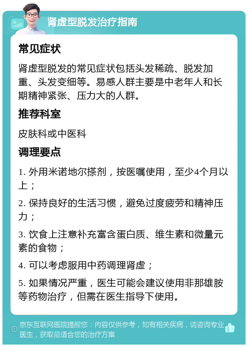 肾虚型脱发治疗指南 常见症状 肾虚型脱发的常见症状包括头发稀疏、脱发加重、头发变细等。易感人群主要是中老年人和长期精神紧张、压力大的人群。 推荐科室 皮肤科或中医科 调理要点 1. 外用米诺地尔搽剂，按医嘱使用，至少4个月以上； 2. 保持良好的生活习惯，避免过度疲劳和精神压力； 3. 饮食上注意补充富含蛋白质、维生素和微量元素的食物； 4. 可以考虑服用中药调理肾虚； 5. 如果情况严重，医生可能会建议使用非那雄胺等药物治疗，但需在医生指导下使用。