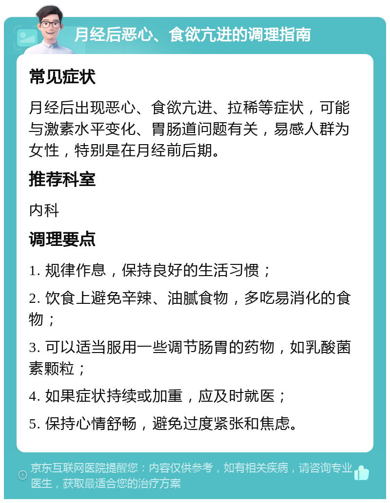 月经后恶心、食欲亢进的调理指南 常见症状 月经后出现恶心、食欲亢进、拉稀等症状，可能与激素水平变化、胃肠道问题有关，易感人群为女性，特别是在月经前后期。 推荐科室 内科 调理要点 1. 规律作息，保持良好的生活习惯； 2. 饮食上避免辛辣、油腻食物，多吃易消化的食物； 3. 可以适当服用一些调节肠胃的药物，如乳酸菌素颗粒； 4. 如果症状持续或加重，应及时就医； 5. 保持心情舒畅，避免过度紧张和焦虑。