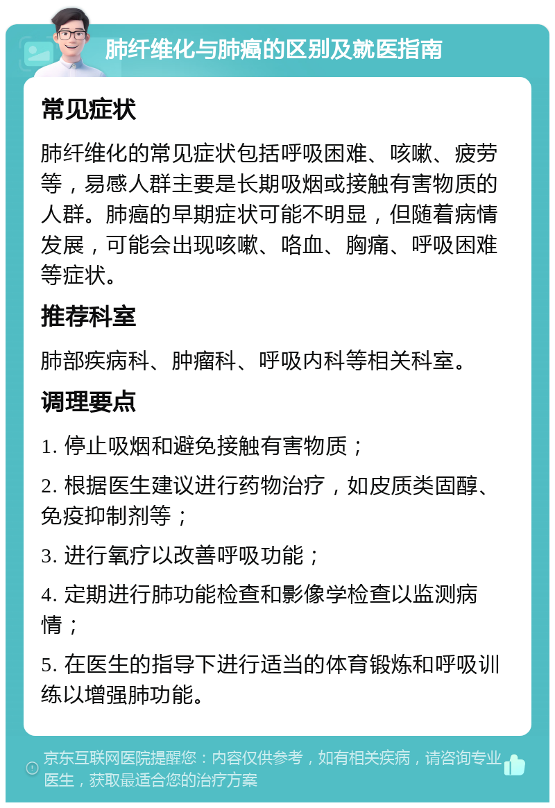 肺纤维化与肺癌的区别及就医指南 常见症状 肺纤维化的常见症状包括呼吸困难、咳嗽、疲劳等，易感人群主要是长期吸烟或接触有害物质的人群。肺癌的早期症状可能不明显，但随着病情发展，可能会出现咳嗽、咯血、胸痛、呼吸困难等症状。 推荐科室 肺部疾病科、肿瘤科、呼吸内科等相关科室。 调理要点 1. 停止吸烟和避免接触有害物质； 2. 根据医生建议进行药物治疗，如皮质类固醇、免疫抑制剂等； 3. 进行氧疗以改善呼吸功能； 4. 定期进行肺功能检查和影像学检查以监测病情； 5. 在医生的指导下进行适当的体育锻炼和呼吸训练以增强肺功能。