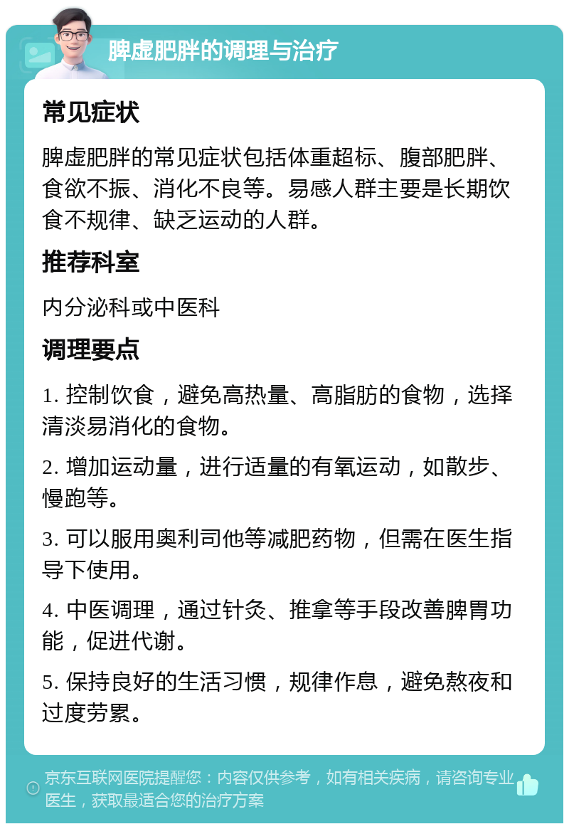 脾虚肥胖的调理与治疗 常见症状 脾虚肥胖的常见症状包括体重超标、腹部肥胖、食欲不振、消化不良等。易感人群主要是长期饮食不规律、缺乏运动的人群。 推荐科室 内分泌科或中医科 调理要点 1. 控制饮食，避免高热量、高脂肪的食物，选择清淡易消化的食物。 2. 增加运动量，进行适量的有氧运动，如散步、慢跑等。 3. 可以服用奥利司他等减肥药物，但需在医生指导下使用。 4. 中医调理，通过针灸、推拿等手段改善脾胃功能，促进代谢。 5. 保持良好的生活习惯，规律作息，避免熬夜和过度劳累。