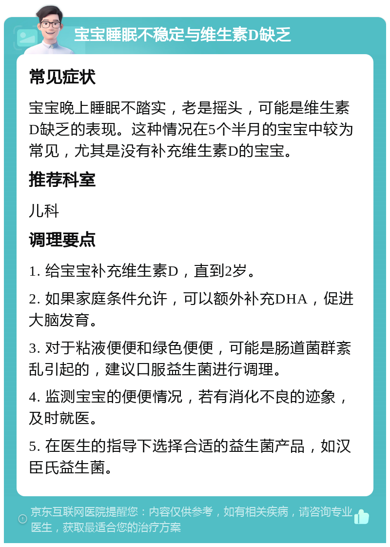 宝宝睡眠不稳定与维生素D缺乏 常见症状 宝宝晚上睡眠不踏实，老是摇头，可能是维生素D缺乏的表现。这种情况在5个半月的宝宝中较为常见，尤其是没有补充维生素D的宝宝。 推荐科室 儿科 调理要点 1. 给宝宝补充维生素D，直到2岁。 2. 如果家庭条件允许，可以额外补充DHA，促进大脑发育。 3. 对于粘液便便和绿色便便，可能是肠道菌群紊乱引起的，建议口服益生菌进行调理。 4. 监测宝宝的便便情况，若有消化不良的迹象，及时就医。 5. 在医生的指导下选择合适的益生菌产品，如汉臣氏益生菌。