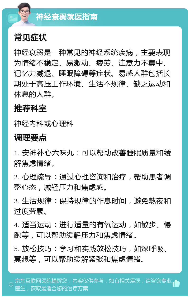 神经衰弱就医指南 常见症状 神经衰弱是一种常见的神经系统疾病，主要表现为情绪不稳定、易激动、疲劳、注意力不集中、记忆力减退、睡眠障碍等症状。易感人群包括长期处于高压工作环境、生活不规律、缺乏运动和休息的人群。 推荐科室 神经内科或心理科 调理要点 1. 安神补心六味丸：可以帮助改善睡眠质量和缓解焦虑情绪。 2. 心理疏导：通过心理咨询和治疗，帮助患者调整心态，减轻压力和焦虑感。 3. 生活规律：保持规律的作息时间，避免熬夜和过度劳累。 4. 适当运动：进行适量的有氧运动，如散步、慢跑等，可以帮助缓解压力和焦虑情绪。 5. 放松技巧：学习和实践放松技巧，如深呼吸、冥想等，可以帮助缓解紧张和焦虑情绪。