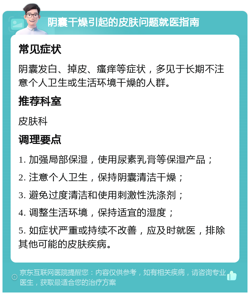 阴囊干燥引起的皮肤问题就医指南 常见症状 阴囊发白、掉皮、瘙痒等症状，多见于长期不注意个人卫生或生活环境干燥的人群。 推荐科室 皮肤科 调理要点 1. 加强局部保湿，使用尿素乳膏等保湿产品； 2. 注意个人卫生，保持阴囊清洁干燥； 3. 避免过度清洁和使用刺激性洗涤剂； 4. 调整生活环境，保持适宜的湿度； 5. 如症状严重或持续不改善，应及时就医，排除其他可能的皮肤疾病。