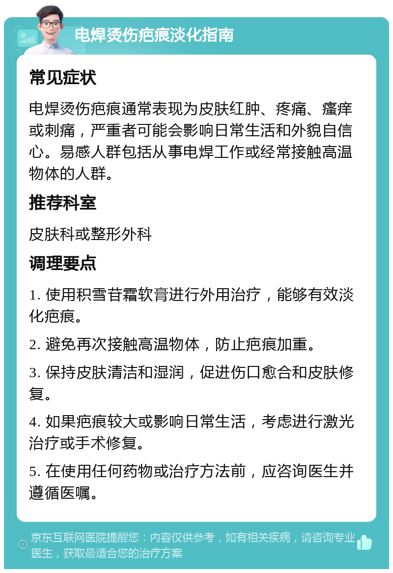 电焊烫伤疤痕淡化指南 常见症状 电焊烫伤疤痕通常表现为皮肤红肿、疼痛、瘙痒或刺痛，严重者可能会影响日常生活和外貌自信心。易感人群包括从事电焊工作或经常接触高温物体的人群。 推荐科室 皮肤科或整形外科 调理要点 1. 使用积雪苷霜软膏进行外用治疗，能够有效淡化疤痕。 2. 避免再次接触高温物体，防止疤痕加重。 3. 保持皮肤清洁和湿润，促进伤口愈合和皮肤修复。 4. 如果疤痕较大或影响日常生活，考虑进行激光治疗或手术修复。 5. 在使用任何药物或治疗方法前，应咨询医生并遵循医嘱。