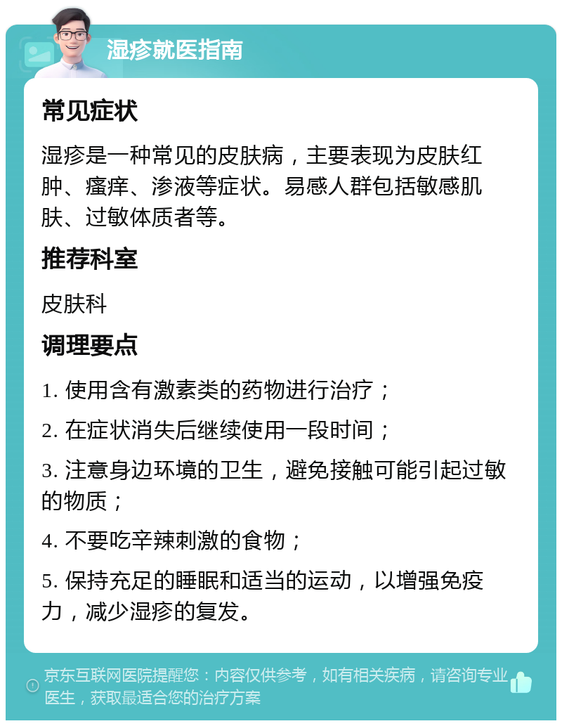 湿疹就医指南 常见症状 湿疹是一种常见的皮肤病，主要表现为皮肤红肿、瘙痒、渗液等症状。易感人群包括敏感肌肤、过敏体质者等。 推荐科室 皮肤科 调理要点 1. 使用含有激素类的药物进行治疗； 2. 在症状消失后继续使用一段时间； 3. 注意身边环境的卫生，避免接触可能引起过敏的物质； 4. 不要吃辛辣刺激的食物； 5. 保持充足的睡眠和适当的运动，以增强免疫力，减少湿疹的复发。