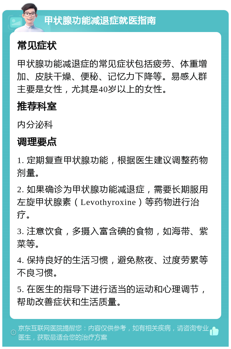 甲状腺功能减退症就医指南 常见症状 甲状腺功能减退症的常见症状包括疲劳、体重增加、皮肤干燥、便秘、记忆力下降等。易感人群主要是女性，尤其是40岁以上的女性。 推荐科室 内分泌科 调理要点 1. 定期复查甲状腺功能，根据医生建议调整药物剂量。 2. 如果确诊为甲状腺功能减退症，需要长期服用左旋甲状腺素（Levothyroxine）等药物进行治疗。 3. 注意饮食，多摄入富含碘的食物，如海带、紫菜等。 4. 保持良好的生活习惯，避免熬夜、过度劳累等不良习惯。 5. 在医生的指导下进行适当的运动和心理调节，帮助改善症状和生活质量。