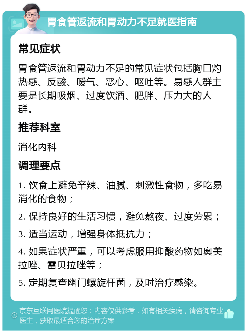 胃食管返流和胃动力不足就医指南 常见症状 胃食管返流和胃动力不足的常见症状包括胸口灼热感、反酸、嗳气、恶心、呕吐等。易感人群主要是长期吸烟、过度饮酒、肥胖、压力大的人群。 推荐科室 消化内科 调理要点 1. 饮食上避免辛辣、油腻、刺激性食物，多吃易消化的食物； 2. 保持良好的生活习惯，避免熬夜、过度劳累； 3. 适当运动，增强身体抵抗力； 4. 如果症状严重，可以考虑服用抑酸药物如奥美拉唑、雷贝拉唑等； 5. 定期复查幽门螺旋杆菌，及时治疗感染。