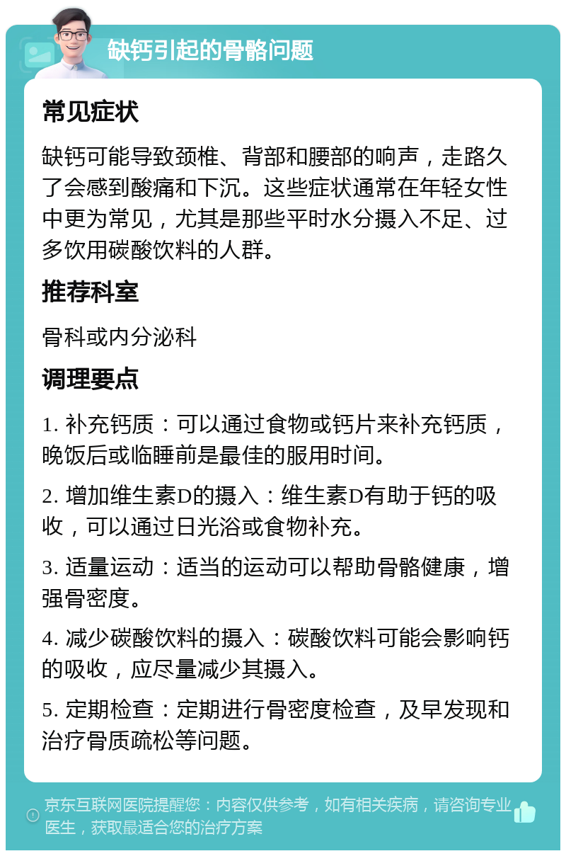 缺钙引起的骨骼问题 常见症状 缺钙可能导致颈椎、背部和腰部的响声，走路久了会感到酸痛和下沉。这些症状通常在年轻女性中更为常见，尤其是那些平时水分摄入不足、过多饮用碳酸饮料的人群。 推荐科室 骨科或内分泌科 调理要点 1. 补充钙质：可以通过食物或钙片来补充钙质，晚饭后或临睡前是最佳的服用时间。 2. 增加维生素D的摄入：维生素D有助于钙的吸收，可以通过日光浴或食物补充。 3. 适量运动：适当的运动可以帮助骨骼健康，增强骨密度。 4. 减少碳酸饮料的摄入：碳酸饮料可能会影响钙的吸收，应尽量减少其摄入。 5. 定期检查：定期进行骨密度检查，及早发现和治疗骨质疏松等问题。