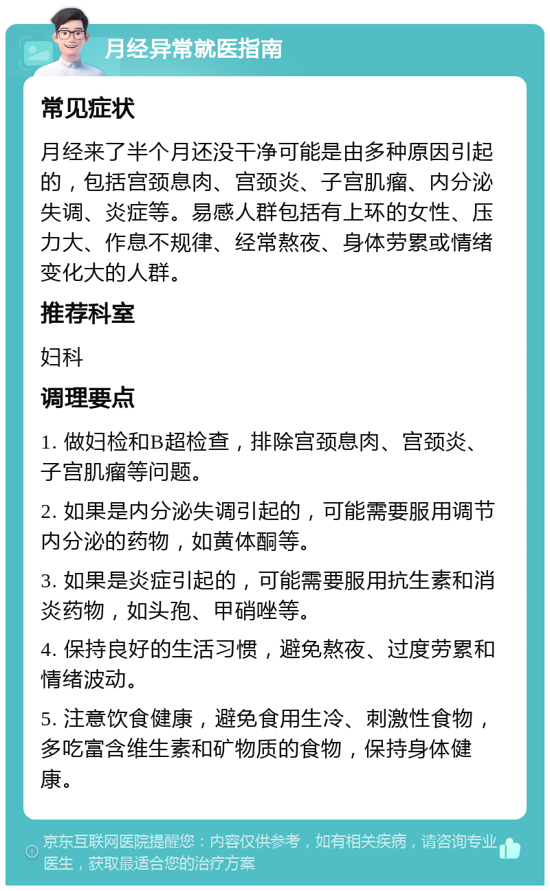 月经异常就医指南 常见症状 月经来了半个月还没干净可能是由多种原因引起的，包括宫颈息肉、宫颈炎、子宫肌瘤、内分泌失调、炎症等。易感人群包括有上环的女性、压力大、作息不规律、经常熬夜、身体劳累或情绪变化大的人群。 推荐科室 妇科 调理要点 1. 做妇检和B超检查，排除宫颈息肉、宫颈炎、子宫肌瘤等问题。 2. 如果是内分泌失调引起的，可能需要服用调节内分泌的药物，如黄体酮等。 3. 如果是炎症引起的，可能需要服用抗生素和消炎药物，如头孢、甲硝唑等。 4. 保持良好的生活习惯，避免熬夜、过度劳累和情绪波动。 5. 注意饮食健康，避免食用生冷、刺激性食物，多吃富含维生素和矿物质的食物，保持身体健康。