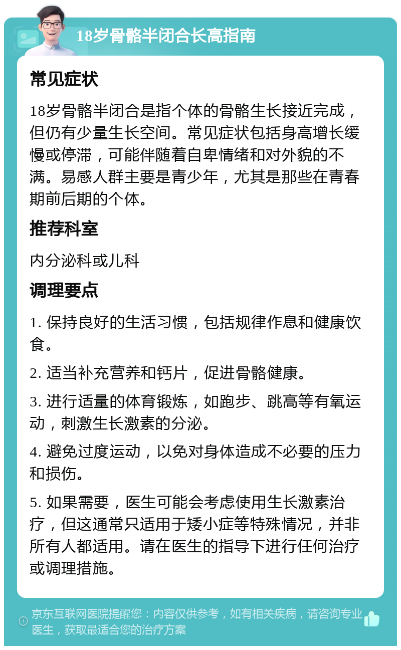 18岁骨骼半闭合长高指南 常见症状 18岁骨骼半闭合是指个体的骨骼生长接近完成，但仍有少量生长空间。常见症状包括身高增长缓慢或停滞，可能伴随着自卑情绪和对外貌的不满。易感人群主要是青少年，尤其是那些在青春期前后期的个体。 推荐科室 内分泌科或儿科 调理要点 1. 保持良好的生活习惯，包括规律作息和健康饮食。 2. 适当补充营养和钙片，促进骨骼健康。 3. 进行适量的体育锻炼，如跑步、跳高等有氧运动，刺激生长激素的分泌。 4. 避免过度运动，以免对身体造成不必要的压力和损伤。 5. 如果需要，医生可能会考虑使用生长激素治疗，但这通常只适用于矮小症等特殊情况，并非所有人都适用。请在医生的指导下进行任何治疗或调理措施。