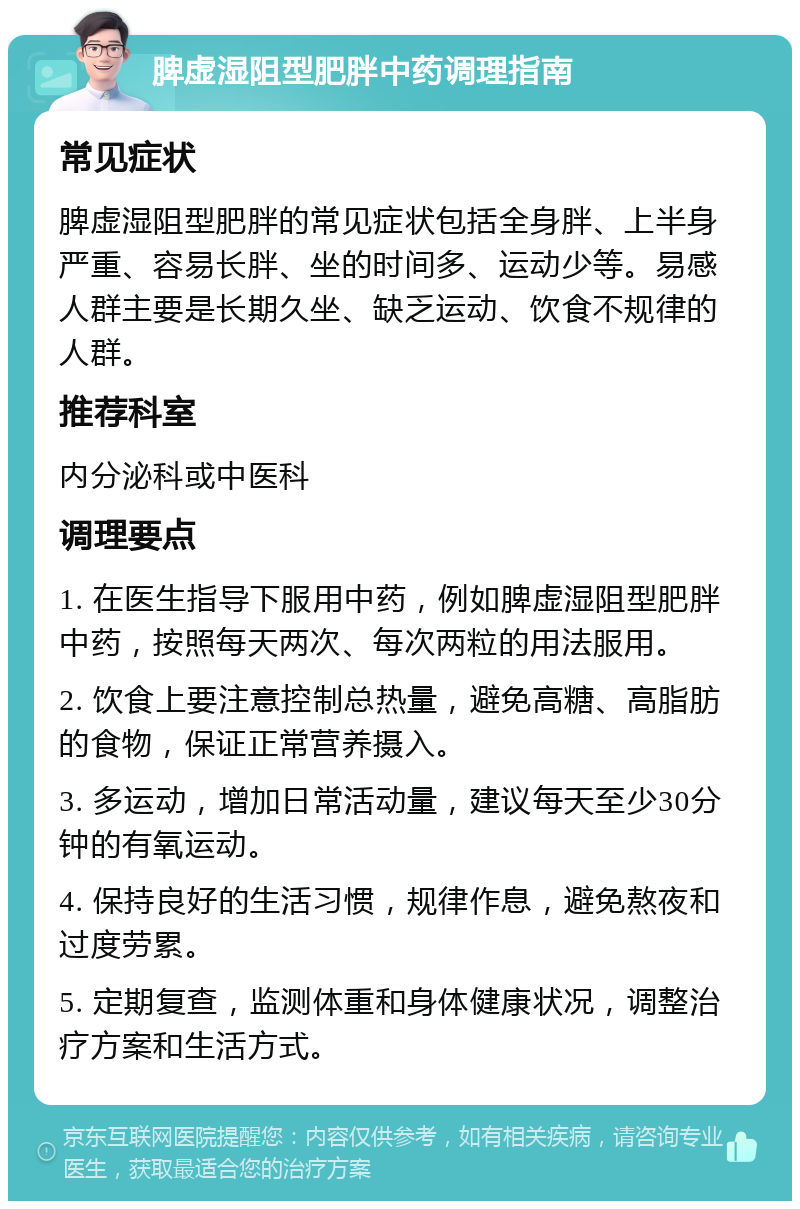 脾虚湿阻型肥胖中药调理指南 常见症状 脾虚湿阻型肥胖的常见症状包括全身胖、上半身严重、容易长胖、坐的时间多、运动少等。易感人群主要是长期久坐、缺乏运动、饮食不规律的人群。 推荐科室 内分泌科或中医科 调理要点 1. 在医生指导下服用中药，例如脾虚湿阻型肥胖中药，按照每天两次、每次两粒的用法服用。 2. 饮食上要注意控制总热量，避免高糖、高脂肪的食物，保证正常营养摄入。 3. 多运动，增加日常活动量，建议每天至少30分钟的有氧运动。 4. 保持良好的生活习惯，规律作息，避免熬夜和过度劳累。 5. 定期复查，监测体重和身体健康状况，调整治疗方案和生活方式。