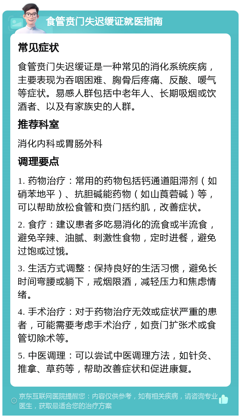 食管贲门失迟缓证就医指南 常见症状 食管贲门失迟缓证是一种常见的消化系统疾病，主要表现为吞咽困难、胸骨后疼痛、反酸、嗳气等症状。易感人群包括中老年人、长期吸烟或饮酒者、以及有家族史的人群。 推荐科室 消化内科或胃肠外科 调理要点 1. 药物治疗：常用的药物包括钙通道阻滞剂（如硝苯地平）、抗胆碱能药物（如山莨菪碱）等，可以帮助放松食管和贲门括约肌，改善症状。 2. 食疗：建议患者多吃易消化的流食或半流食，避免辛辣、油腻、刺激性食物，定时进餐，避免过饱或过饿。 3. 生活方式调整：保持良好的生活习惯，避免长时间弯腰或躺下，戒烟限酒，减轻压力和焦虑情绪。 4. 手术治疗：对于药物治疗无效或症状严重的患者，可能需要考虑手术治疗，如贲门扩张术或食管切除术等。 5. 中医调理：可以尝试中医调理方法，如针灸、推拿、草药等，帮助改善症状和促进康复。