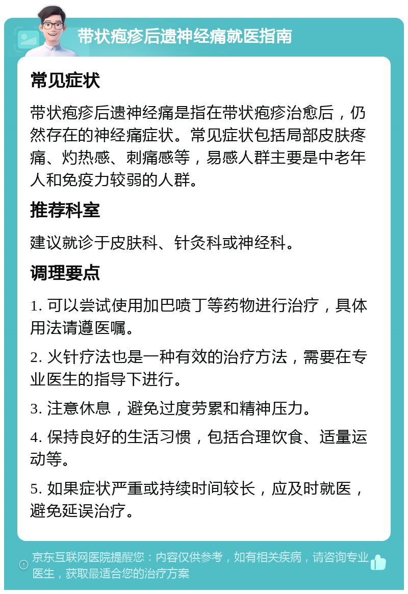 带状疱疹后遗神经痛就医指南 常见症状 带状疱疹后遗神经痛是指在带状疱疹治愈后，仍然存在的神经痛症状。常见症状包括局部皮肤疼痛、灼热感、刺痛感等，易感人群主要是中老年人和免疫力较弱的人群。 推荐科室 建议就诊于皮肤科、针灸科或神经科。 调理要点 1. 可以尝试使用加巴喷丁等药物进行治疗，具体用法请遵医嘱。 2. 火针疗法也是一种有效的治疗方法，需要在专业医生的指导下进行。 3. 注意休息，避免过度劳累和精神压力。 4. 保持良好的生活习惯，包括合理饮食、适量运动等。 5. 如果症状严重或持续时间较长，应及时就医，避免延误治疗。