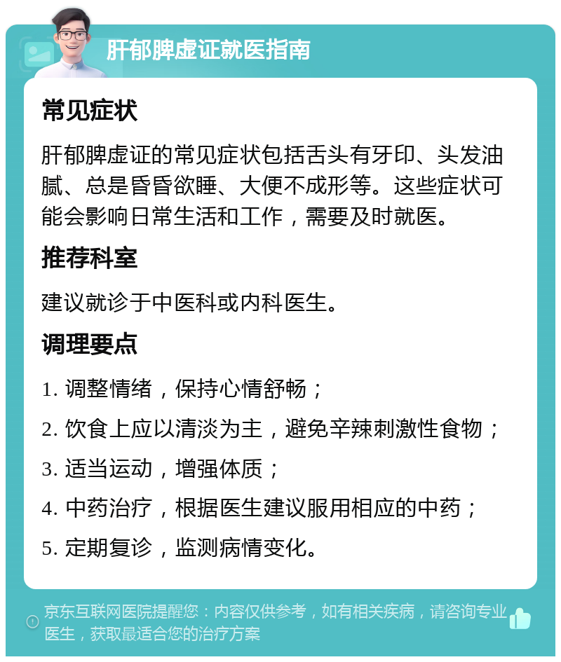 肝郁脾虚证就医指南 常见症状 肝郁脾虚证的常见症状包括舌头有牙印、头发油腻、总是昏昏欲睡、大便不成形等。这些症状可能会影响日常生活和工作，需要及时就医。 推荐科室 建议就诊于中医科或内科医生。 调理要点 1. 调整情绪，保持心情舒畅； 2. 饮食上应以清淡为主，避免辛辣刺激性食物； 3. 适当运动，增强体质； 4. 中药治疗，根据医生建议服用相应的中药； 5. 定期复诊，监测病情变化。