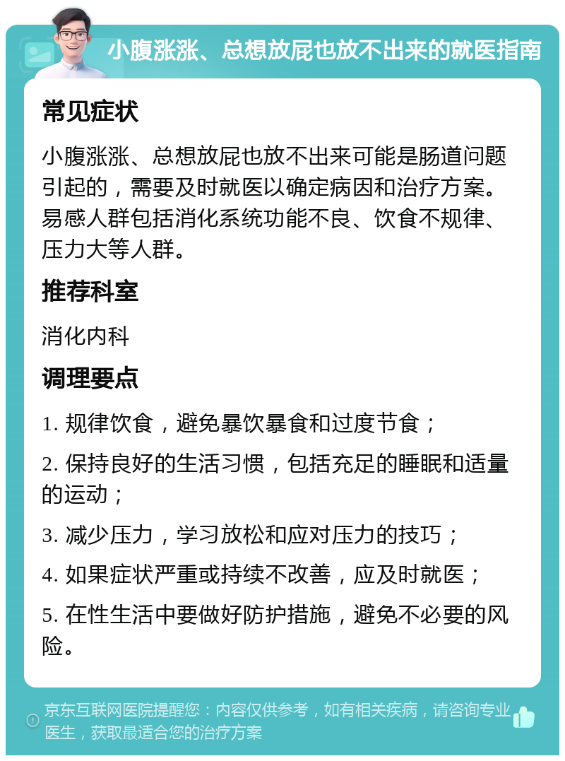 小腹涨涨、总想放屁也放不出来的就医指南 常见症状 小腹涨涨、总想放屁也放不出来可能是肠道问题引起的，需要及时就医以确定病因和治疗方案。易感人群包括消化系统功能不良、饮食不规律、压力大等人群。 推荐科室 消化内科 调理要点 1. 规律饮食，避免暴饮暴食和过度节食； 2. 保持良好的生活习惯，包括充足的睡眠和适量的运动； 3. 减少压力，学习放松和应对压力的技巧； 4. 如果症状严重或持续不改善，应及时就医； 5. 在性生活中要做好防护措施，避免不必要的风险。